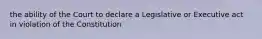 the ability of the Court to declare a Legislative or Executive act in violation of the Constitution