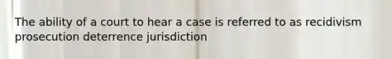 The ability of a court to hear a case is referred to as recidivism prosecution deterrence jurisdiction