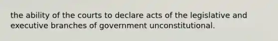 the ability of the courts to declare acts of the legislative and executive branches of government unconstitutional.