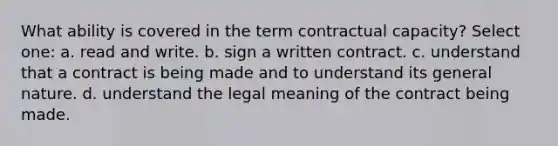 What ability is covered in the term contractual capacity? Select one: a. ​read and write. b.​ sign a written contract. c.​ understand that a contract is being made and to understand its general nature. d. ​understand the legal meaning of the contract being made.