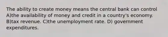 The ability to create money means the central bank can control A)the availability of money and credit in a country's economy. B)tax revenue. C)the <a href='https://www.questionai.com/knowledge/kh7PJ5HsOk-unemployment-rate' class='anchor-knowledge'>unemployment rate</a>. D) government expenditures.