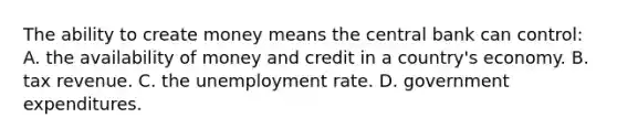 The ability to create money means the central bank can control: A. the availability of money and credit in a country's economy. B. tax revenue. C. the unemployment rate. D. government expenditures.