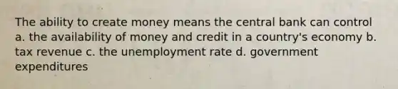 The ability to create money means the central bank can control a. the availability of money and credit in a country's economy b. tax revenue c. the unemployment rate d. government expenditures