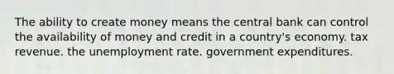 The ability to create money means the central bank can control the availability of money and credit in a country's economy. tax revenue. the unemployment rate. government expenditures.