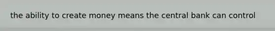 the ability to create money means the central bank can control