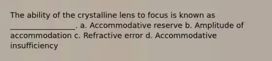 The ability of the crystalline lens to focus is known as _________________. a. Accommodative reserve b. Amplitude of accommodation c. Refractive error d. Accommodative insufficiency