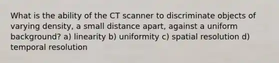 What is the ability of the CT scanner to discriminate objects of varying density, a small distance apart, against a uniform background? a) linearity b) uniformity c) spatial resolution d) temporal resolution