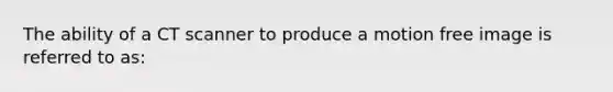 The ability of a CT scanner to produce a motion free image is referred to as: