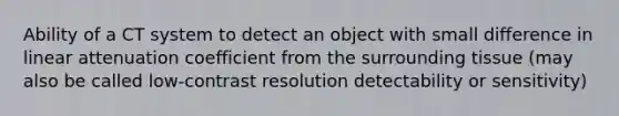 Ability of a CT system to detect an object with small difference in linear attenuation coefficient from the surrounding tissue (may also be called low-contrast resolution detectability or sensitivity)