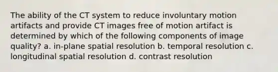 The ability of the CT system to reduce involuntary motion artifacts and provide CT images free of motion artifact is determined by which of the following components of image quality? a. in-plane spatial resolution b. temporal resolution c. longitudinal spatial resolution d. contrast resolution