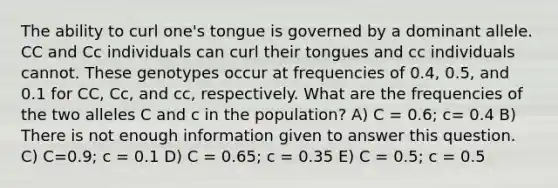 The ability to curl one's tongue is governed by a dominant allele. CC and Cc individuals can curl their tongues and cc individuals cannot. These genotypes occur at frequencies of 0.4, 0.5, and 0.1 for CC, Cc, and cc, respectively. What are the frequencies of the two alleles C and c in the population? A) C = 0.6; c= 0.4 B) There is not enough information given to answer this question. C) C=0.9; c = 0.1 D) C = 0.65; c = 0.35 E) C = 0.5; c = 0.5