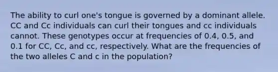 The ability to curl one's tongue is governed by a dominant allele. CC and Cc individuals can curl their tongues and cc individuals cannot. These genotypes occur at frequencies of 0.4, 0.5, and 0.1 for CC, Cc, and cc, respectively. What are the frequencies of the two alleles C and c in the population?