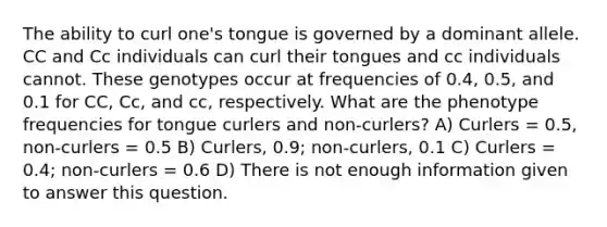 The ability to curl one's tongue is governed by a dominant allele. CC and Cc individuals can curl their tongues and cc individuals cannot. These genotypes occur at frequencies of 0.4, 0.5, and 0.1 for CC, Cc, and cc, respectively. What are the phenotype frequencies for tongue curlers and non-curlers? A) Curlers = 0.5, non-curlers = 0.5 B) Curlers, 0.9; non-curlers, 0.1 C) Curlers = 0.4; non-curlers = 0.6 D) There is not enough information given to answer this question.