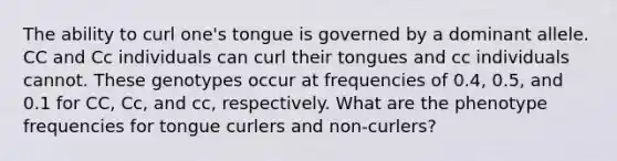 The ability to curl one's tongue is governed by a dominant allele. CC and Cc individuals can curl their tongues and cc individuals cannot. These genotypes occur at frequencies of 0.4, 0.5, and 0.1 for CC, Cc, and cc, respectively. What are the phenotype frequencies for tongue curlers and non-curlers?