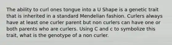 The ability to curl ones tongue into a U Shape is a genetic trait that is inherited in a standard Mendelian fashion. Curlers always have at least one curler parent but non curlers can have one or both parents who are curlers. Using C and c to symbolize this trait, what is the genotype of a non curler.