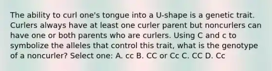 The ability to curl one's tongue into a U-shape is a genetic trait. Curlers always have at least one curler parent but noncurlers can have one or both parents who are curlers. Using C and c to symbolize the alleles that control this trait, what is the genotype of a noncurler? Select one: A. cc B. CC or Cc C. CC D. Cc