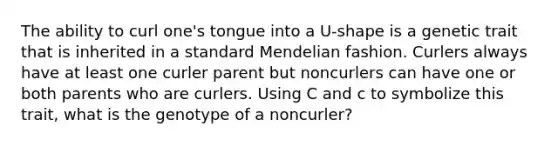 The ability to curl one's tongue into a U-shape is a genetic trait that is inherited in a standard Mendelian fashion. Curlers always have at least one curler parent but noncurlers can have one or both parents who are curlers. Using C and c to symbolize this trait, what is the genotype of a noncurler?