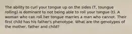 The ability to curl your tongue up on the sides (T, toungue rolling) is dominant to not being able to roll your tongue (t). A woman who can roll her tongue marries a man who cannot. Their first child has his father's phenotype. What are the genotypes of the mother, father and child?