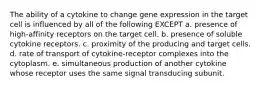 The ability of a cytokine to change gene expression in the target cell is influenced by all of the following EXCEPT a. presence of high-affinity receptors on the target cell. b. presence of soluble cytokine receptors. c. proximity of the producing and target cells. d. rate of transport of cytokine-receptor complexes into the cytoplasm. e. simultaneous production of another cytokine whose receptor uses the same signal transducing subunit.