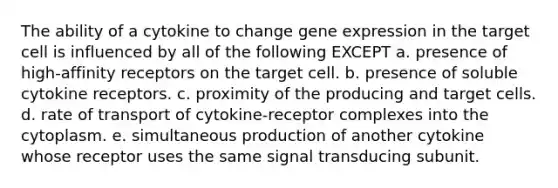 The ability of a cytokine to change gene expression in the target cell is influenced by all of the following EXCEPT a. presence of high-affinity receptors on the target cell. b. presence of soluble cytokine receptors. c. proximity of the producing and target cells. d. rate of transport of cytokine-receptor complexes into the cytoplasm. e. simultaneous production of another cytokine whose receptor uses the same signal transducing subunit.