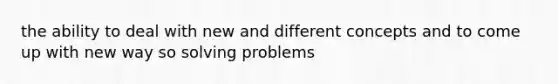 the ability to deal with new and different concepts and to come up with new way so solving problems