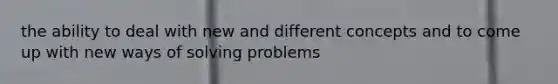 the ability to deal with new and different concepts and to come up with new ways of solving problems