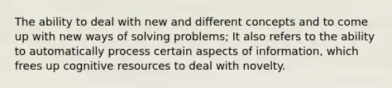 The ability to deal with new and different concepts and to come up with new ways of solving problems; It also refers to the ability to automatically process certain aspects of information, which frees up cognitive resources to deal with novelty.