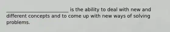 __________________________ is the ability to deal with new and different concepts and to come up with new ways of solving problems.