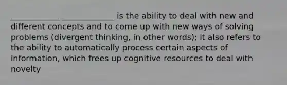 ____________ _____________ is the ability to deal with new and different concepts and to come up with new ways of solving problems (divergent thinking, in other words); it also refers to the ability to automatically process certain aspects of information, which frees up cognitive resources to deal with novelty