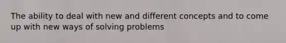 The ability to deal with new and different concepts and to come up with new ways of solving problems