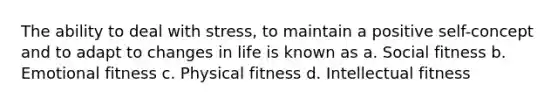 The ability to deal with stress, to maintain a positive self-concept and to adapt to changes in life is known as a. Social fitness b. Emotional fitness c. Physical fitness d. Intellectual fitness