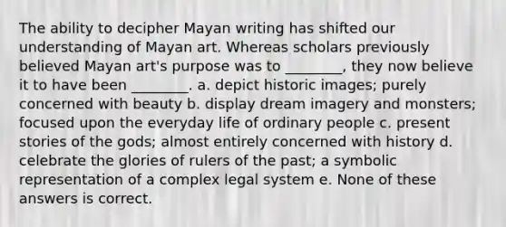 The ability to decipher Mayan writing has shifted our understanding of Mayan art. Whereas scholars previously believed Mayan art's purpose was to ________, they now believe it to have been ________. a. depict historic images; purely concerned with beauty b. display dream imagery and monsters; focused upon the everyday life of ordinary people c. present stories of the gods; almost entirely concerned with history d. celebrate the glories of rulers of the past; a symbolic representation of a complex legal system e. None of these answers is correct.