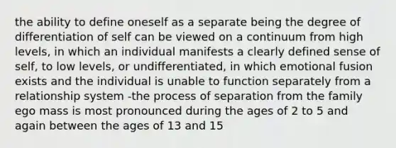 the ability to define oneself as a separate being the degree of differentiation of self can be viewed on a continuum from high levels, in which an individual manifests a clearly defined sense of self, to low levels, or undifferentiated, in which emotional fusion exists and the individual is unable to function separately from a relationship system -the process of separation from the family ego mass is most pronounced during the ages of 2 to 5 and again between the ages of 13 and 15