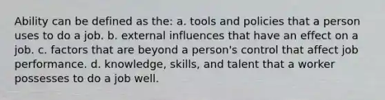 Ability can be defined as the: a. tools and policies that a person uses to do a job. b. external influences that have an effect on a job. c. factors that are beyond a person's control that affect job performance. d. knowledge, skills, and talent that a worker possesses to do a job well.