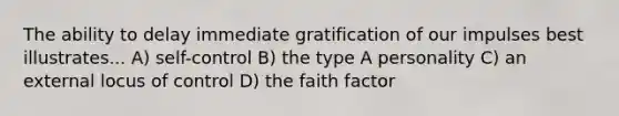 The ability to delay immediate gratification of our impulses best illustrates... A) self-control B) the type A personality C) an external locus of control D) the faith factor