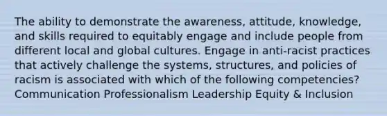 The ability to demonstrate the awareness, attitude, knowledge, and skills required to equitably engage and include people from different local and global cultures. Engage in anti-racist practices that actively challenge the systems, structures, and policies of racism is associated with which of the following competencies? Communication Professionalism Leadership Equity & Inclusion