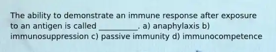 The ability to demonstrate an immune response after exposure to an antigen is called __________. a) anaphylaxis b) immunosuppression c) passive immunity d) immunocompetence