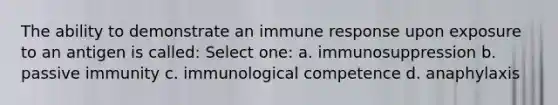 The ability to demonstrate an immune response upon exposure to an antigen is called: Select one: a. immunosuppression b. passive immunity c. immunological competence d. anaphylaxis