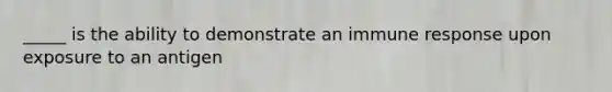 _____ is the ability to demonstrate an immune response upon exposure to an antigen