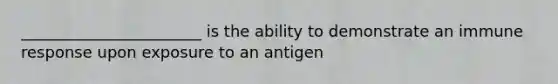 _______________________ is the ability to demonstrate an immune response upon exposure to an antigen