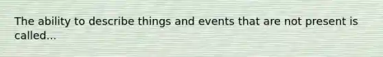 The ability to describe things and events that are not present is called...