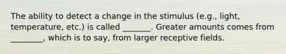 The ability to detect a change in the stimulus (e.g., light, temperature, etc.) is called _______. Greater amounts comes from ________, which is to say, from larger receptive fields.