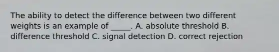 The ability to detect the difference between two different weights is an example of _____. A. absolute threshold B. difference threshold C. signal detection D. correct rejection