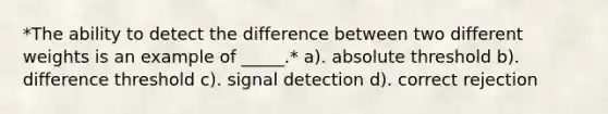 *The ability to detect the difference between two different weights is an example of _____.* a). absolute threshold b). difference threshold c). signal detection d). correct rejection