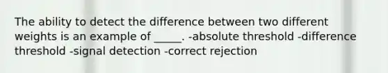 The ability to detect the difference between two different weights is an example of _____. -absolute threshold -difference threshold -signal detection -correct rejection