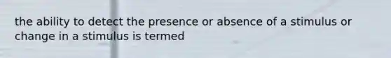 the ability to detect the presence or absence of a stimulus or change in a stimulus is termed