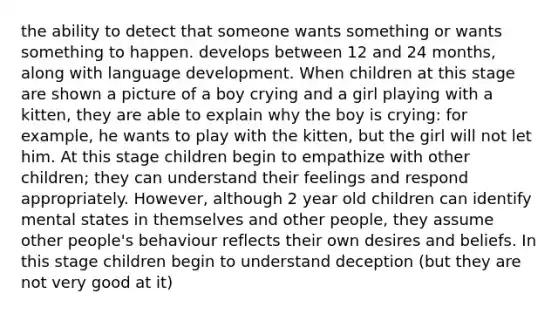 the ability to detect that someone wants something or wants something to happen. develops between 12 and 24 months, along with language development. When children at this stage are shown a picture of a boy crying and a girl playing with a kitten, they are able to explain why the boy is crying: for example, he wants to play with the kitten, but the girl will not let him. At this stage children begin to empathize with other children; they can understand their feelings and respond appropriately. However, although 2 year old children can identify mental states in themselves and other people, they assume other people's behaviour reflects their own desires and beliefs. In this stage children begin to understand deception (but they are not very good at it)