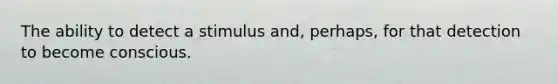 The ability to detect a stimulus and, perhaps, for that detection to become conscious.