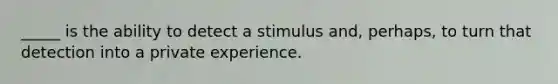 _____ is the ability to detect a stimulus and, perhaps, to turn that detection into a private experience.