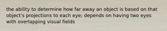 the ability to determine how far away an object is based on that object's projections to each eye; depends on having two eyes with overlapping visual fields